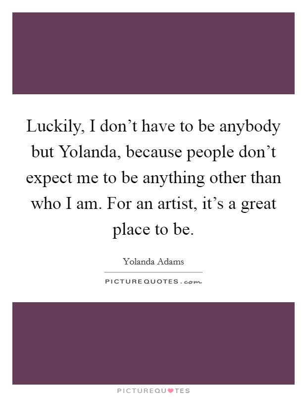Luckily, I don't have to be anybody but Yolanda, because people don't expect me to be anything other than who I am. For an artist, it's a great place to be. Picture Quote #1