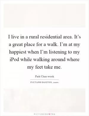 I live in a rural residential area. It’s a great place for a walk. I’m at my happiest when I’m listening to my iPod while walking around where my feet take me Picture Quote #1