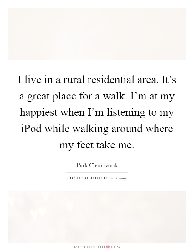 I live in a rural residential area. It's a great place for a walk. I'm at my happiest when I'm listening to my iPod while walking around where my feet take me. Picture Quote #1