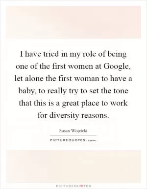 I have tried in my role of being one of the first women at Google, let alone the first woman to have a baby, to really try to set the tone that this is a great place to work for diversity reasons Picture Quote #1