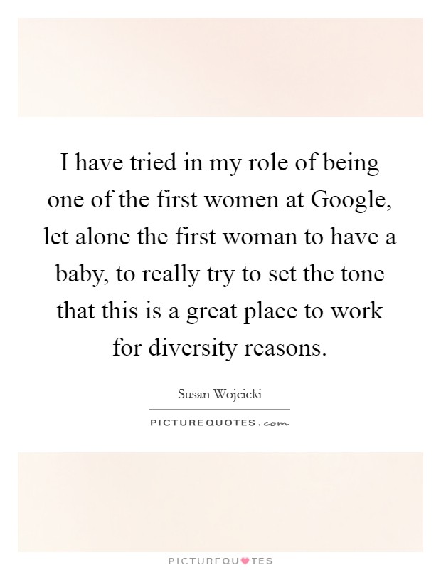 I have tried in my role of being one of the first women at Google, let alone the first woman to have a baby, to really try to set the tone that this is a great place to work for diversity reasons. Picture Quote #1