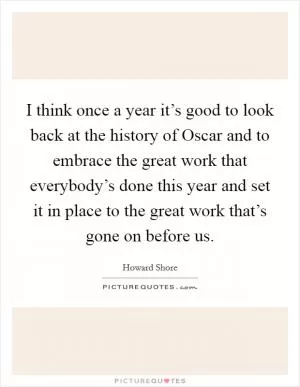I think once a year it’s good to look back at the history of Oscar and to embrace the great work that everybody’s done this year and set it in place to the great work that’s gone on before us Picture Quote #1