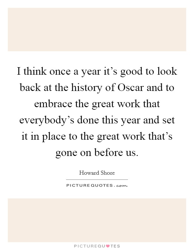 I think once a year it's good to look back at the history of Oscar and to embrace the great work that everybody's done this year and set it in place to the great work that's gone on before us. Picture Quote #1