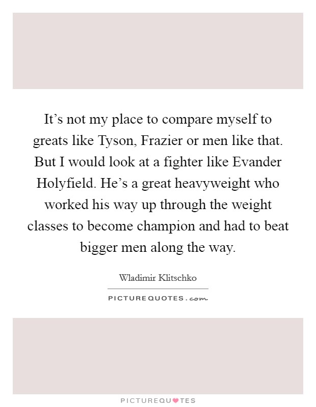 It's not my place to compare myself to greats like Tyson, Frazier or men like that. But I would look at a fighter like Evander Holyfield. He's a great heavyweight who worked his way up through the weight classes to become champion and had to beat bigger men along the way. Picture Quote #1