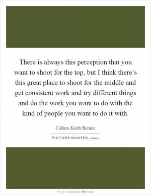 There is always this perception that you want to shoot for the top, but I think there’s this great place to shoot for the middle and get consistent work and try different things and do the work you want to do with the kind of people you want to do it with Picture Quote #1