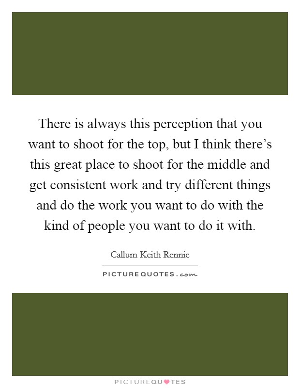There is always this perception that you want to shoot for the top, but I think there's this great place to shoot for the middle and get consistent work and try different things and do the work you want to do with the kind of people you want to do it with. Picture Quote #1