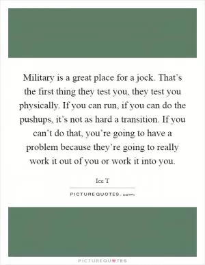 Military is a great place for a jock. That’s the first thing they test you, they test you physically. If you can run, if you can do the pushups, it’s not as hard a transition. If you can’t do that, you’re going to have a problem because they’re going to really work it out of you or work it into you Picture Quote #1