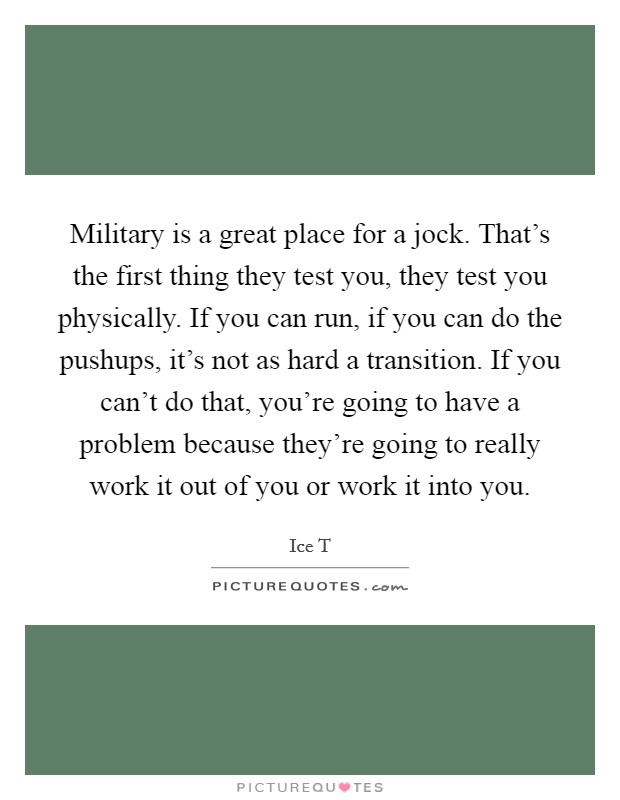 Military is a great place for a jock. That's the first thing they test you, they test you physically. If you can run, if you can do the pushups, it's not as hard a transition. If you can't do that, you're going to have a problem because they're going to really work it out of you or work it into you. Picture Quote #1
