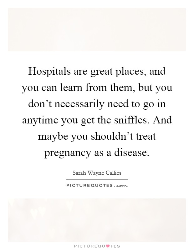 Hospitals are great places, and you can learn from them, but you don't necessarily need to go in anytime you get the sniffles. And maybe you shouldn't treat pregnancy as a disease. Picture Quote #1