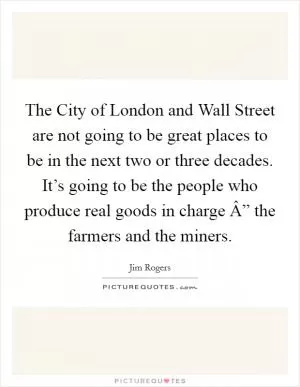 The City of London and Wall Street are not going to be great places to be in the next two or three decades. It’s going to be the people who produce real goods in charge Â” the farmers and the miners Picture Quote #1