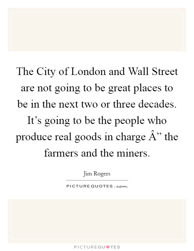 The City of London and Wall Street are not going to be great places to be in the next two or three decades. It's going to be the people who produce real goods in charge Â” the farmers and the miners. Picture Quote #1