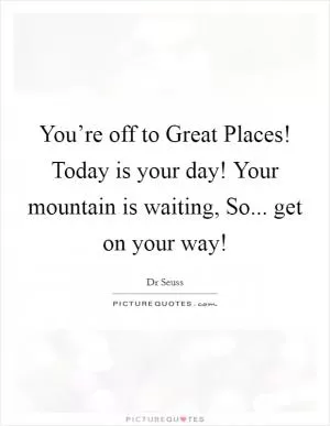 You’re off to Great Places! Today is your day! Your mountain is waiting, So... get on your way! Picture Quote #1