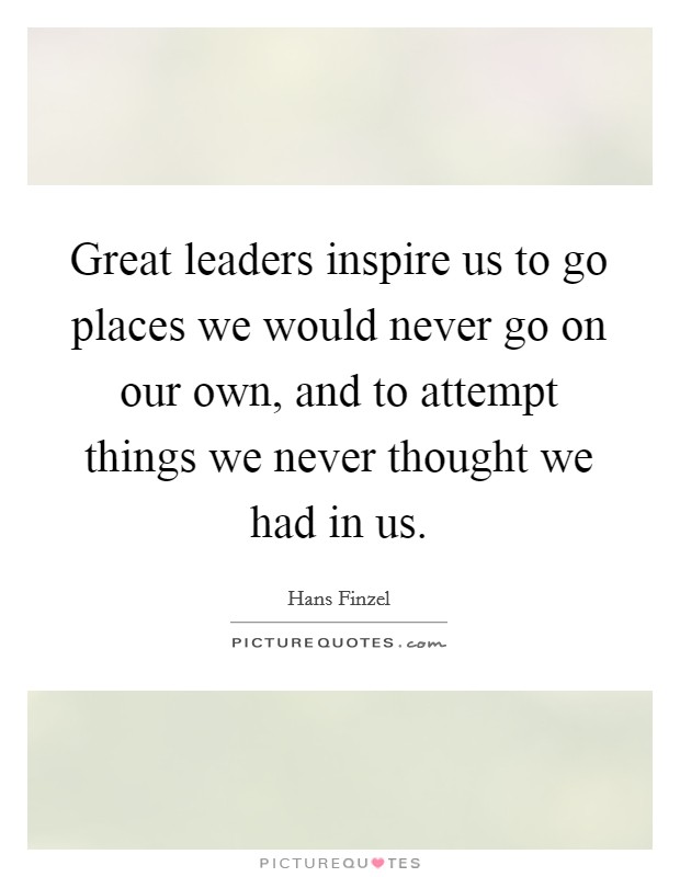 Great leaders inspire us to go places we would never go on our own, and to attempt things we never thought we had in us. Picture Quote #1