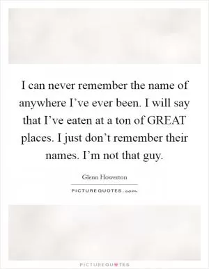 I can never remember the name of anywhere I’ve ever been. I will say that I’ve eaten at a ton of GREAT places. I just don’t remember their names. I’m not that guy Picture Quote #1