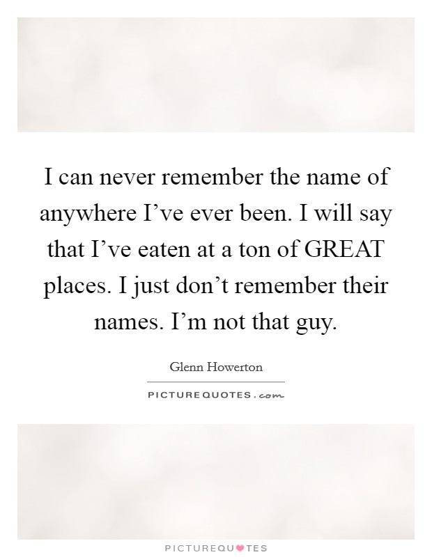 I can never remember the name of anywhere I've ever been. I will say that I've eaten at a ton of GREAT places. I just don't remember their names. I'm not that guy. Picture Quote #1