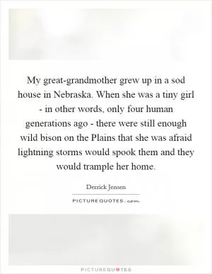 My great-grandmother grew up in a sod house in Nebraska. When she was a tiny girl - in other words, only four human generations ago - there were still enough wild bison on the Plains that she was afraid lightning storms would spook them and they would trample her home Picture Quote #1
