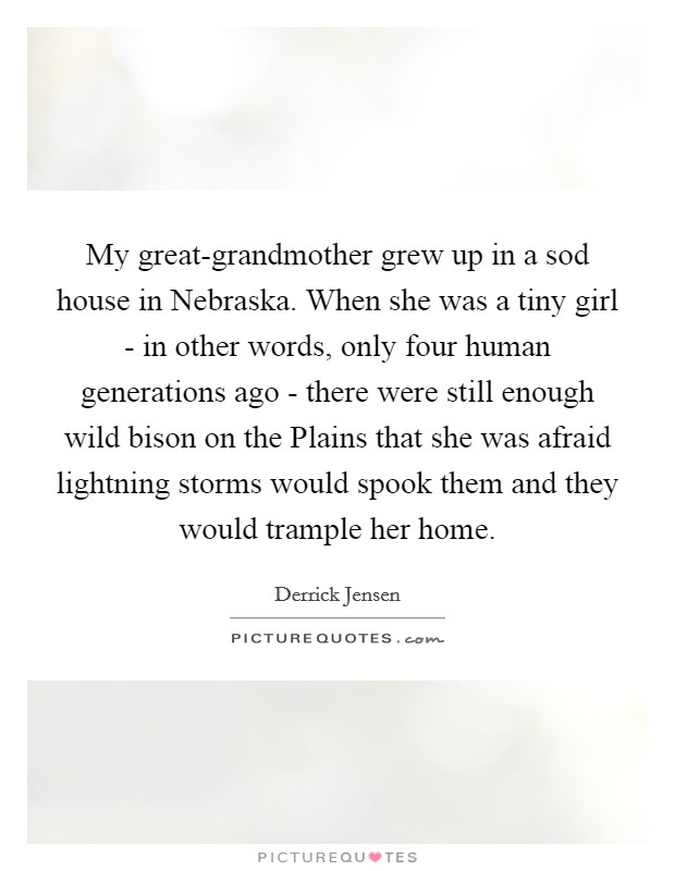 My great-grandmother grew up in a sod house in Nebraska. When she was a tiny girl - in other words, only four human generations ago - there were still enough wild bison on the Plains that she was afraid lightning storms would spook them and they would trample her home. Picture Quote #1