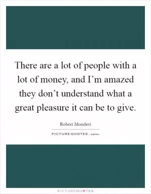 There are a lot of people with a lot of money, and I’m amazed they don’t understand what a great pleasure it can be to give Picture Quote #1