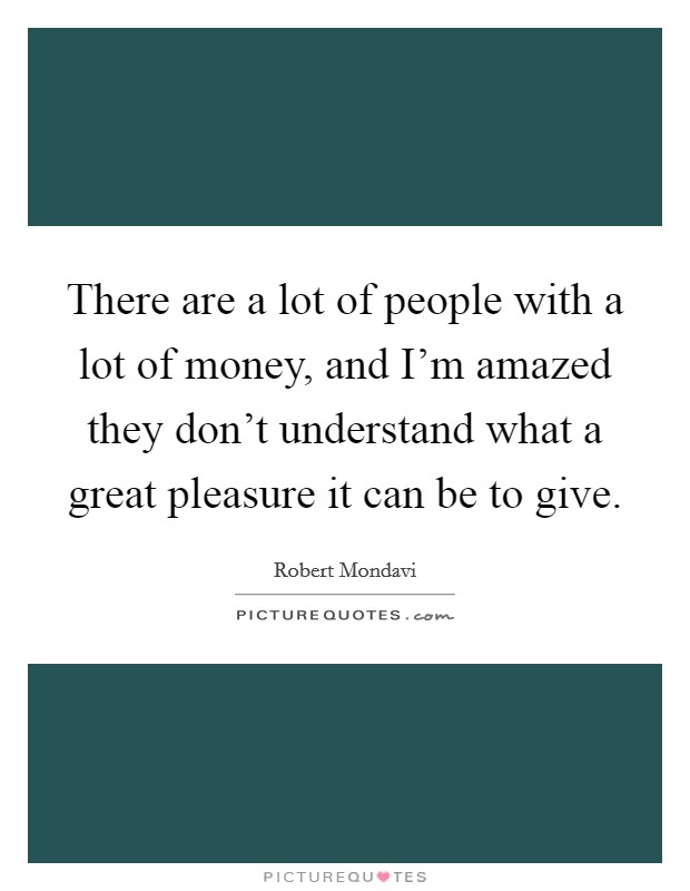 There are a lot of people with a lot of money, and I'm amazed they don't understand what a great pleasure it can be to give. Picture Quote #1