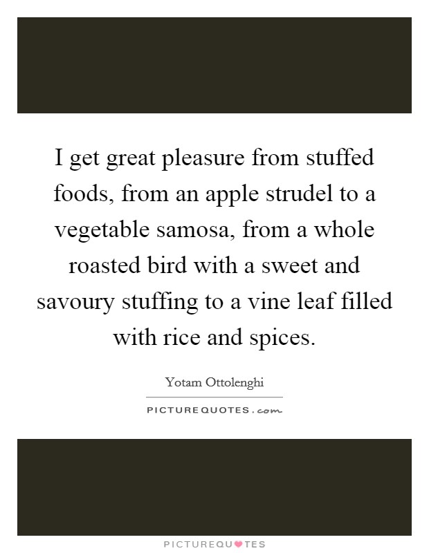 I get great pleasure from stuffed foods, from an apple strudel to a vegetable samosa, from a whole roasted bird with a sweet and savoury stuffing to a vine leaf filled with rice and spices. Picture Quote #1