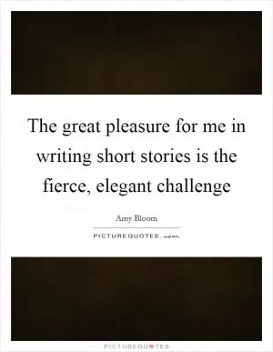 The great pleasure for me in writing short stories is the fierce, elegant challenge Picture Quote #1