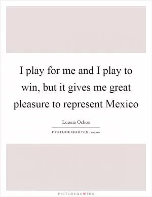 I play for me and I play to win, but it gives me great pleasure to represent Mexico Picture Quote #1