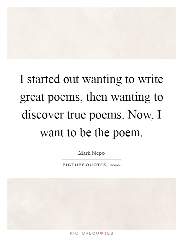 I started out wanting to write great poems, then wanting to discover true poems. Now, I want to be the poem. Picture Quote #1