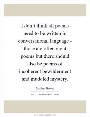 I don’t think all poems need to be written in conversational language - those are often great poems but there should also be poems of incoherent bewilderment and muddled mystery Picture Quote #1