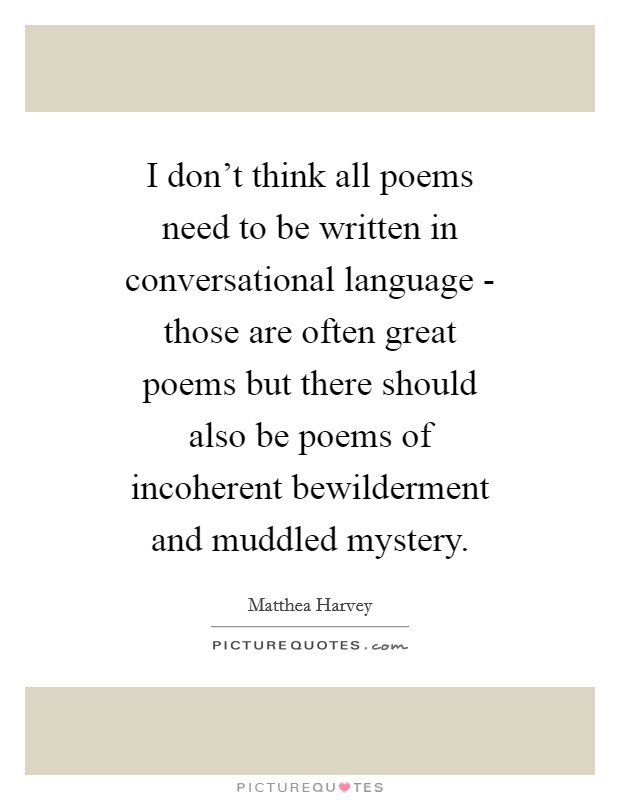 I don't think all poems need to be written in conversational language - those are often great poems but there should also be poems of incoherent bewilderment and muddled mystery. Picture Quote #1