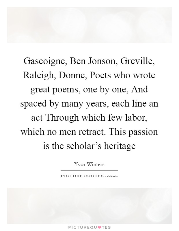 Gascoigne, Ben Jonson, Greville, Raleigh, Donne, Poets who wrote great poems, one by one, And spaced by many years, each line an act Through which few labor, which no men retract. This passion is the scholar's heritage Picture Quote #1