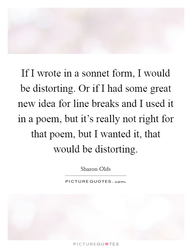 If I wrote in a sonnet form, I would be distorting. Or if I had some great new idea for line breaks and I used it in a poem, but it's really not right for that poem, but I wanted it, that would be distorting. Picture Quote #1