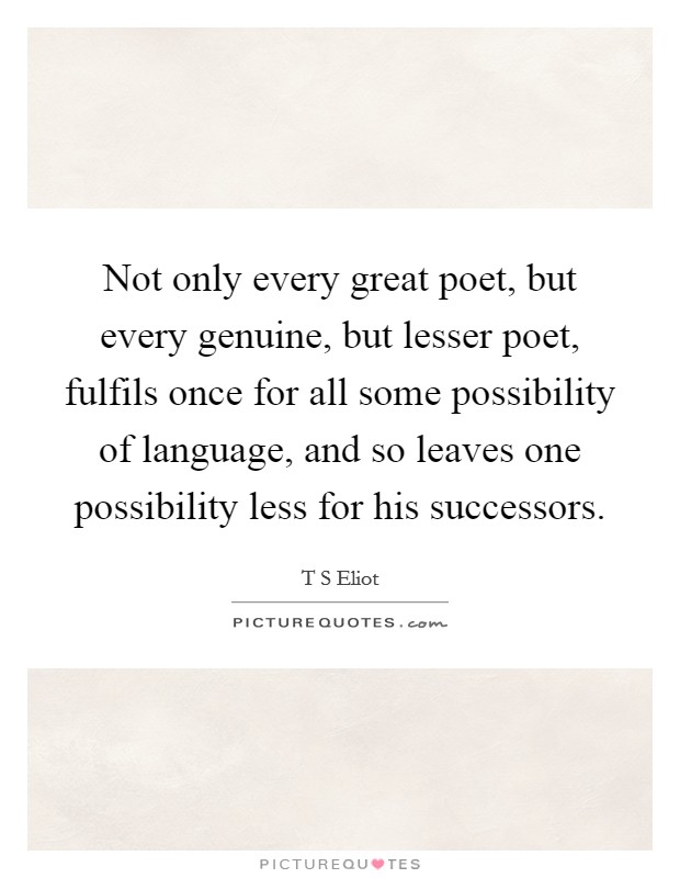 Not only every great poet, but every genuine, but lesser poet, fulfils once for all some possibility of language, and so leaves one possibility less for his successors. Picture Quote #1