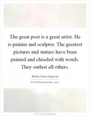 The great poet is a great artist. He is painter and sculptor. The greatest pictures and statues have been painted and chiseled with words. They outlast all others Picture Quote #1