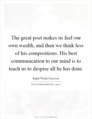 The great poet makes us feel our own wealth, and then we think less of his compositions. His best communication to our mind is to teach us to despise all he has done Picture Quote #1