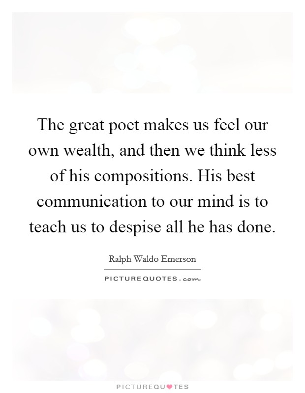 The great poet makes us feel our own wealth, and then we think less of his compositions. His best communication to our mind is to teach us to despise all he has done. Picture Quote #1