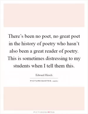 There’s been no poet, no great poet in the history of poetry who hasn’t also been a great reader of poetry. This is sometimes distressing to my students when I tell them this Picture Quote #1