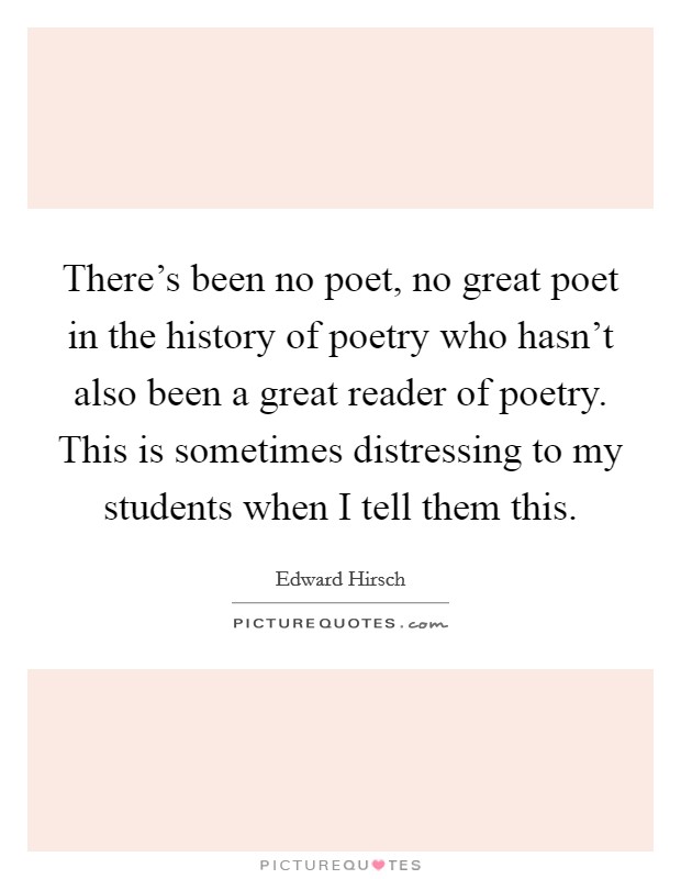 There's been no poet, no great poet in the history of poetry who hasn't also been a great reader of poetry. This is sometimes distressing to my students when I tell them this. Picture Quote #1