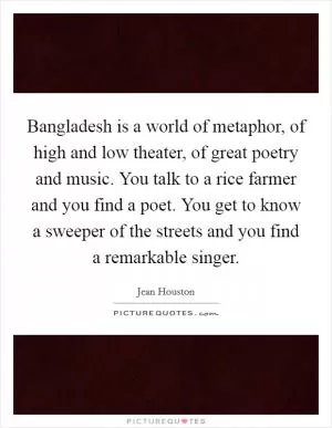 Bangladesh is a world of metaphor, of high and low theater, of great poetry and music. You talk to a rice farmer and you find a poet. You get to know a sweeper of the streets and you find a remarkable singer Picture Quote #1