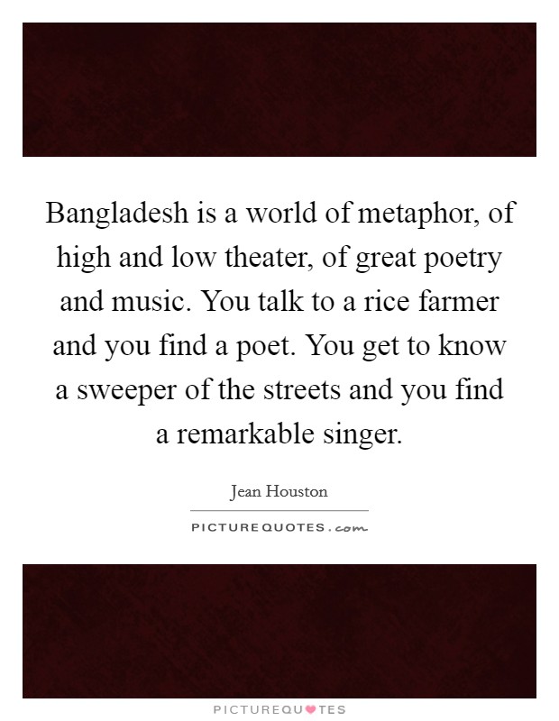 Bangladesh is a world of metaphor, of high and low theater, of great poetry and music. You talk to a rice farmer and you find a poet. You get to know a sweeper of the streets and you find a remarkable singer. Picture Quote #1