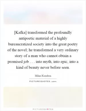 [Kafka] transformed the profoundly antipoetic material of a highly bureaucratized society into the great poetry of the novel; he transformed a very ordinary story of a man who cannot obtain a promised job . . . into myth, into epic, into a kind of beauty never before seen Picture Quote #1