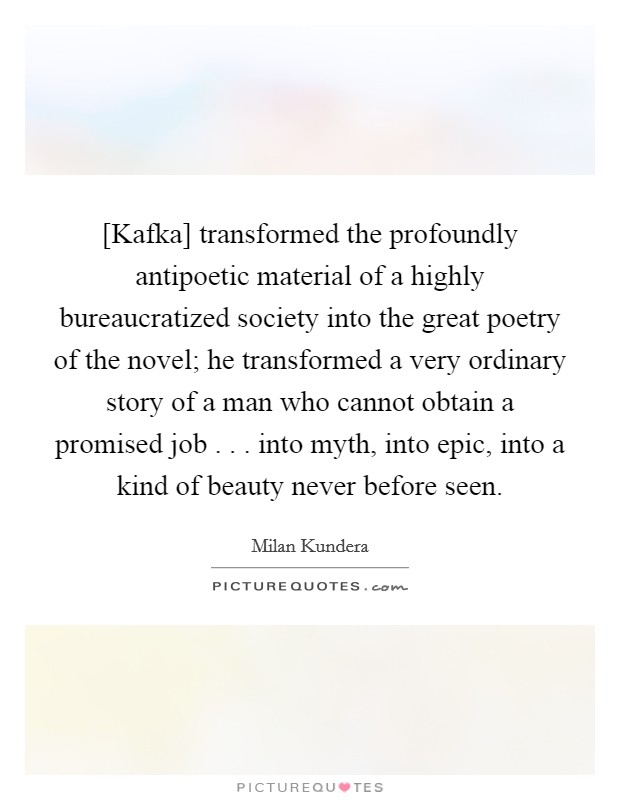 [Kafka] transformed the profoundly antipoetic material of a highly bureaucratized society into the great poetry of the novel; he transformed a very ordinary story of a man who cannot obtain a promised job . . . into myth, into epic, into a kind of beauty never before seen. Picture Quote #1
