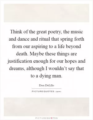 Think of the great poetry, the music and dance and ritual that spring forth from our aspiring to a life beyond death. Maybe these things are justification enough for our hopes and dreams, although I wouldn’t say that to a dying man Picture Quote #1