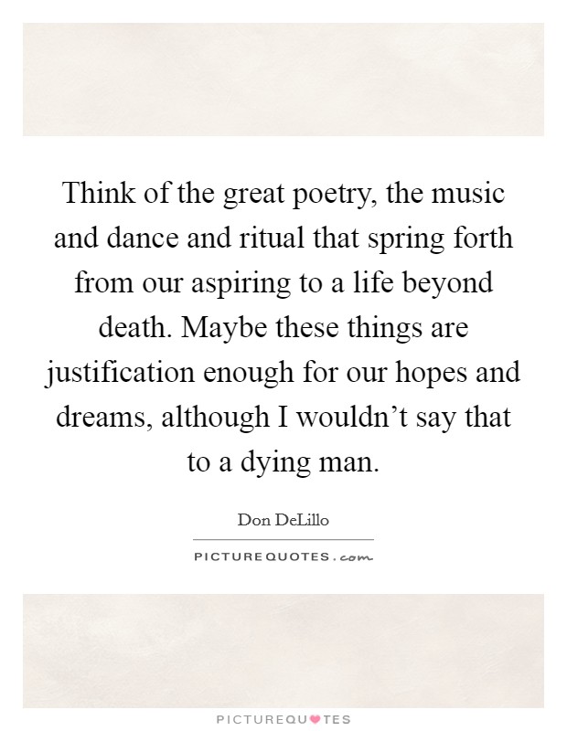 Think of the great poetry, the music and dance and ritual that spring forth from our aspiring to a life beyond death. Maybe these things are justification enough for our hopes and dreams, although I wouldn't say that to a dying man. Picture Quote #1