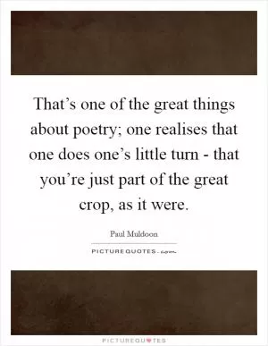 That’s one of the great things about poetry; one realises that one does one’s little turn - that you’re just part of the great crop, as it were Picture Quote #1