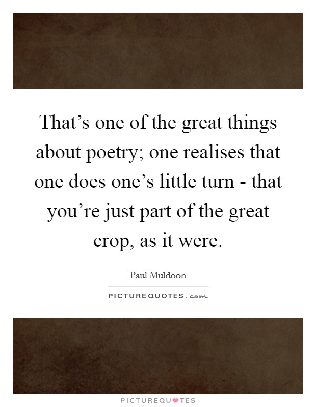 That's one of the great things about poetry; one realises that one does one's little turn - that you're just part of the great crop, as it were. Picture Quote #1