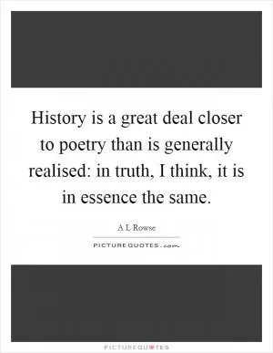 History is a great deal closer to poetry than is generally realised: in truth, I think, it is in essence the same Picture Quote #1