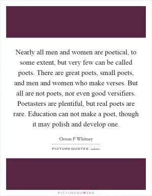 Nearly all men and women are poetical, to some extent, but very few can be called poets. There are great poets, small poets, and men and women who make verses. But all are not poets, nor even good versifiers. Poetasters are plentiful, but real poets are rare. Education can not make a poet, though it may polish and develop one Picture Quote #1