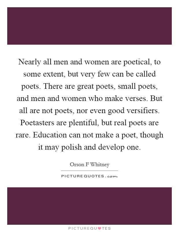 Nearly all men and women are poetical, to some extent, but very few can be called poets. There are great poets, small poets, and men and women who make verses. But all are not poets, nor even good versifiers. Poetasters are plentiful, but real poets are rare. Education can not make a poet, though it may polish and develop one. Picture Quote #1