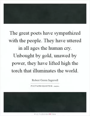 The great poets have sympathized with the people. They have uttered in all ages the human cry. Unbought by gold, unawed by power, they have lifted high the torch that illuminates the world Picture Quote #1