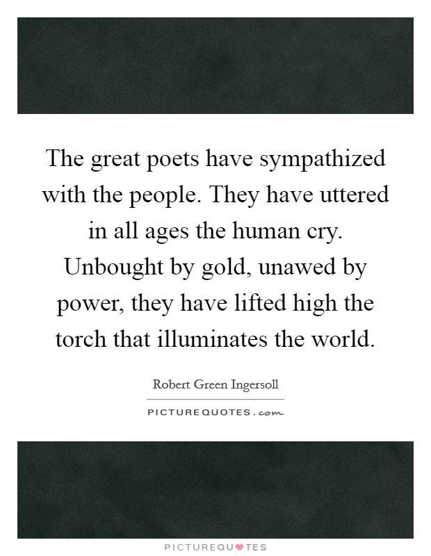 The great poets have sympathized with the people. They have uttered in all ages the human cry. Unbought by gold, unawed by power, they have lifted high the torch that illuminates the world. Picture Quote #1